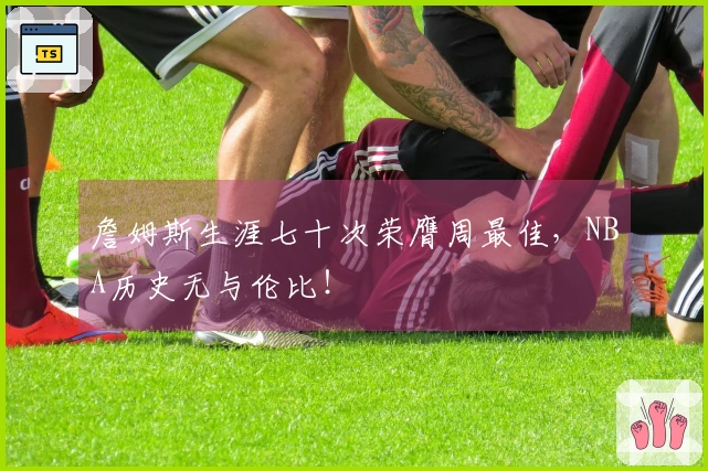 詹姆斯生涯七十次荣膺周最佳，NBA历史无与伦比！