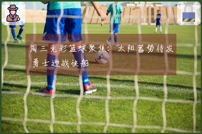 周三竞彩篮球聚焦：太阳蓄势待发 勇士迎战快船