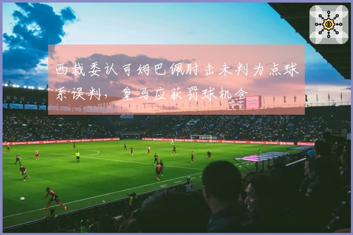 西裁委认可姆巴佩肘击未判为点球系误判，皇马应获罚球机会