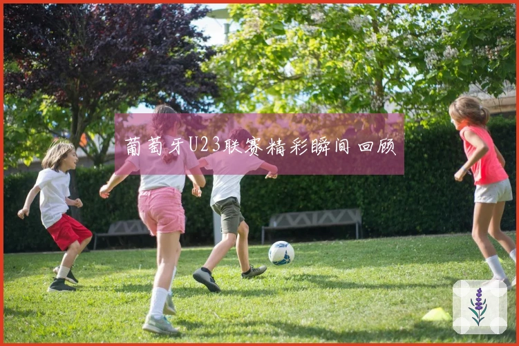 葡萄牙U23联赛精彩瞬间回顾