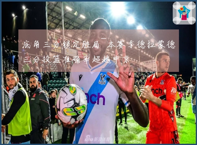 底角三分锁定胜局~本赛季德拉蒙德三分投篮准确率超越申京