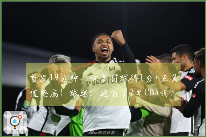 首发19分钟，仅靠罚球得1分+正负值垫底！球迷：这打了7年CBA吗？