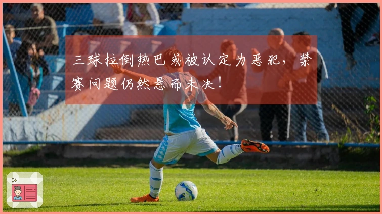 三球拉倒热巴或被认定为恶犯，禁赛问题仍然悬而未决！