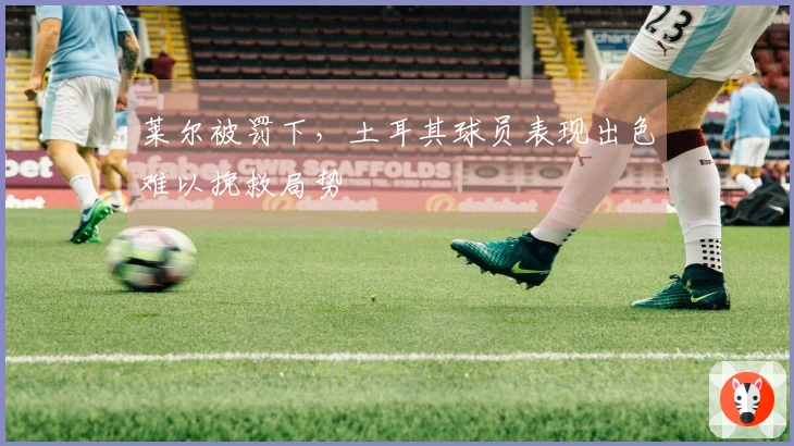 莱尔被罚下，土耳其球员表现出色难以挽救局势