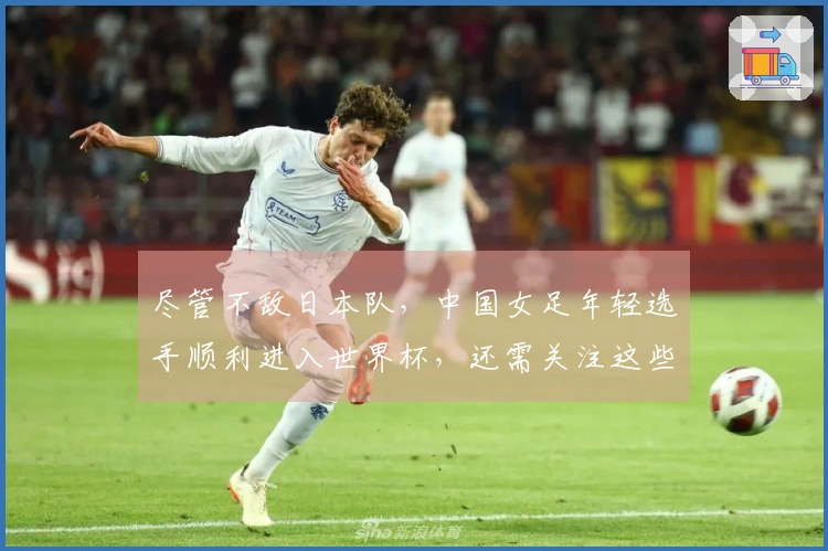 尽管不敌日本队，中国女足年轻选手顺利进入世界杯，还需关注这些方面