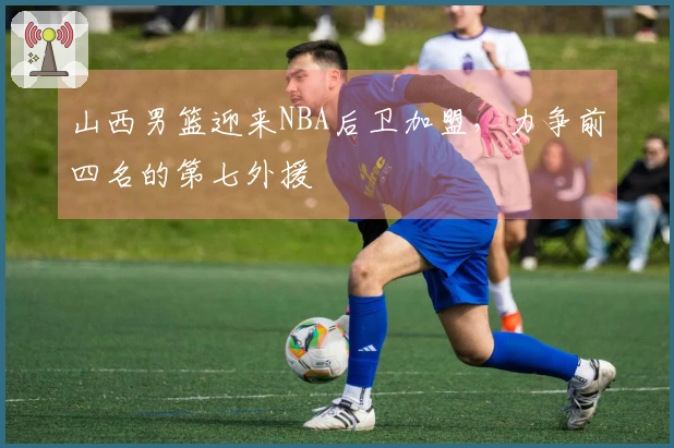 山西男篮迎来NBA后卫加盟，力争前四名的第七外援