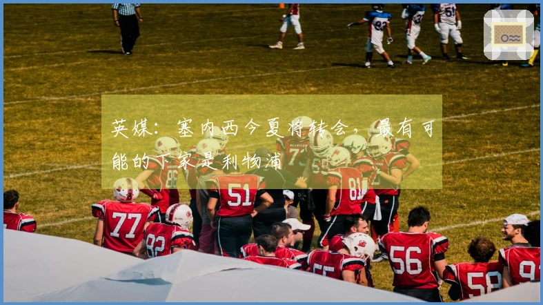 英媒：塞内西今夏将转会，最有可能的下家是利物浦