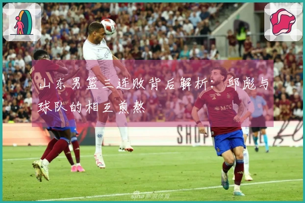 山东男篮三连败背后解析：邱彪与球队的相互煎熬