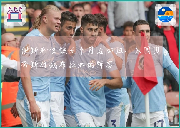 伊斯科伤缺五个月后回归，入围贝蒂斯对战布拉加的阵容