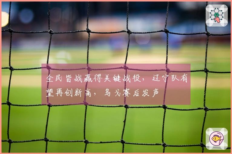 全民皆战赢得关键战役，辽宁队有望再创新高，乌戈赛后发声