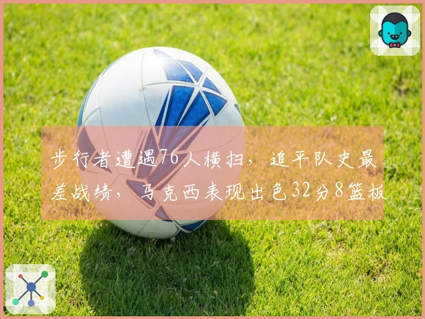 步行者遭遇76人横扫，追平队史最差战绩，马克西表现出色32分8篮板5助攻