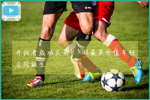 开拓者成功交易！NBA最具价值年轻合同诞生