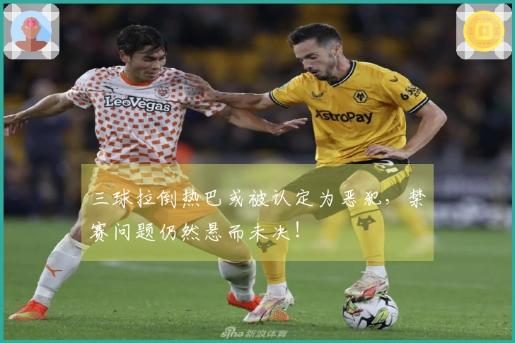 三球拉倒热巴或被认定为恶犯，禁赛问题仍然悬而未决！