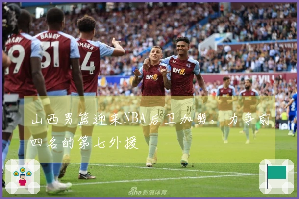 山西男篮迎来NBA后卫加盟，力争前四名的第七外援