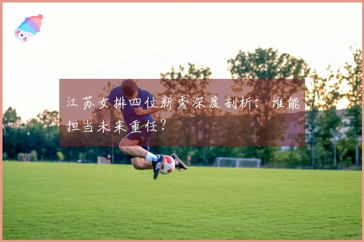 江苏女排四位新秀深度剖析：谁能担当未来重任？
