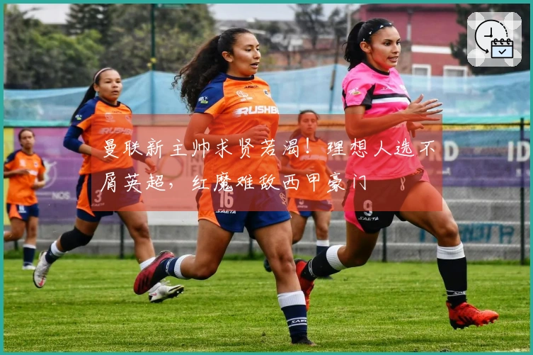 曼联新主帅求贤若渴！理想人选不屑英超，红魔难敌西甲豪门