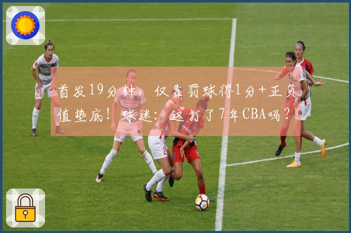 首发19分钟，仅靠罚球得1分+正负值垫底！球迷：这打了7年CBA吗？